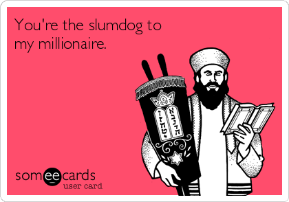 You're the slumdog to
my millionaire.