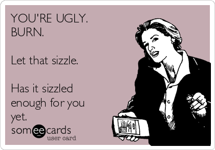 YOU'RE UGLY. 
BURN.

Let that sizzle.

Has it sizzled
enough for you
yet.