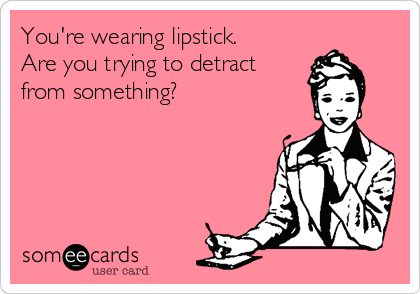 You're wearing lipstick.
Are you trying to detract
from something?