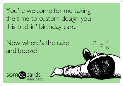 You're welcome for me taking
the time to custom design you
this bitchin' birthday card.

Now where's the cake
and booze?