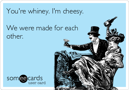 You're whiney. I'm cheesy.

We were made for each
other.