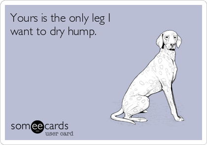 Yours is the only leg I
want to dry hump.