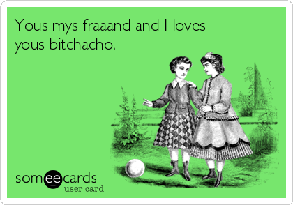 Yous mys fraaand and I loves
yous bitchacho. 