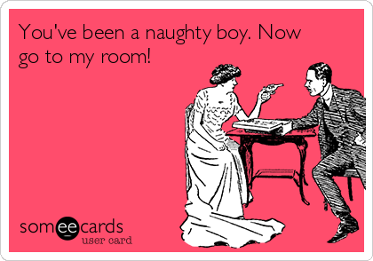 You've been a naughty boy. Now
go to my room!