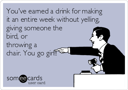You've earned a drink for making
it an entire week without yelling,
giving someone the
bird, or
throwing a
chair. You go girl!!