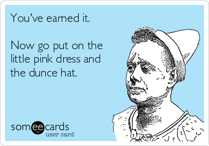 You've earned it.

Now go put on the
little pink dress and
the dunce hat.