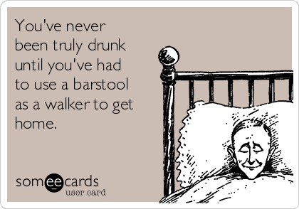 You've never
been truly drunk
until you've had
to use a barstool
as a walker to get
home.