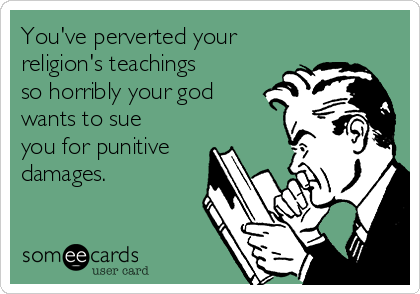 You've perverted your
religion's teachings
so horribly your god
wants to sue
you for punitive
damages. 