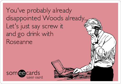 You've probably already
disappointed Woods already...
Let's just say screw it
and go drink with
Roseanne